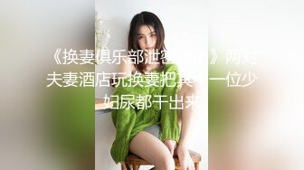 《换妻俱乐部泄密流出》两对夫妻酒店玩换妻把其中一位少妇尿都干出来