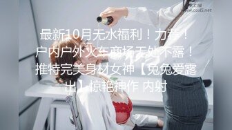 最新10月无水福利！力荐！户内户外火车商场无处不露！推特完美身材女神【兔兔爱露出】惊艳神作 内射