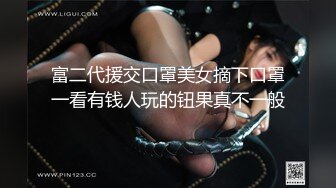 富二代援交口罩美女摘下口罩一看有钱人玩的钮果真不一般