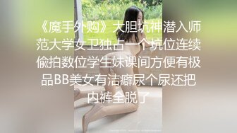 《魔手外购》大胆坑神潜入师范大学女卫独占一个坑位连续偸拍数位学生妹课间方便有极品BB美女有洁癖尿个尿还把内裤全脱了