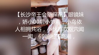 【长沙帝王会所探花】眼镜妹，娇小00后小萝莉，小鸟依人相拥共浴，小伙喜欢抠穴闻一闻，69啪啪干高潮，