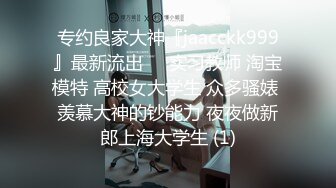 专约良家大神『jaacckk999』最新流出❤️实习教师 淘宝模特 高校女大学生 众多骚婊 羡慕大神的钞能力 夜夜做新郎上海大学生 (1)