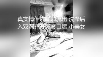 真实情侣啪啪啪流出 洗澡后入双洞齐开无套口爆 小美女嗨叫很会玩