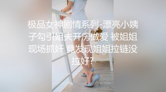 极品女神剧情系列-漂亮小姨子勾引姐夫开房做爱 被姐姐现场抓奸 竟发现姐姐拉链没拉好?