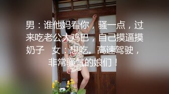 男：谁他妈看你，骚一点，过来吃老公大鸡巴，自己摸逼摸奶子   女：想吃。高速驾驶，非常骚气的娘们！