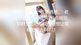 千年一遇美女-性感诱惑_：老公好想要啊~~哈哈有点尴尬，快射里面吧，我也好想让哥哥射进去啊 (2)