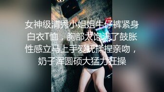 女神级清秀小姐姐牛仔裤紧身白衣T恤，胸部太饱满了鼓胀性感立马上手爱抚揉捏亲吻，奶子浑圆硕大猛力狂操