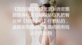 《顶流网红私拍泄密》微密圈颜值身材天花板极品巨乳肥臀女神【纯情小初】付费私拍，道具紫薇捣白浆车震啪啪有钱人的性玩物