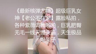 《最新核弹尤物》超级巨乳女神【老公不在家】露脸私拍，各种紫薇调教啪啪，巨乳肥臀无毛一线天馒头逼，天生极品炮架子