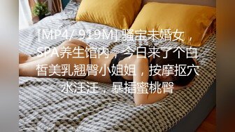 [MP4/ 919M] 骚宝未婚女，SPA养生馆内，今日来了个白皙美乳翘臀小姐姐，按摩抠穴水汪汪，暴插蜜桃臀