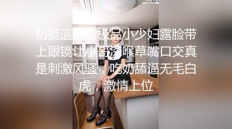 奶挺逼肥的极品小少妇露脸带上眼镜让小哥深喉草嘴口交真是刺激风骚，吃奶舔逼无毛白虎，激情上位