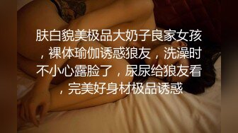 肤白貌美极品大奶子良家女孩，裸体瑜伽诱惑狼友，洗澡时不小心露脸了，尿尿给狼友看，完美好身材极品诱惑