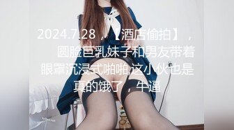 2024.7.28，【酒店偷拍】，♦️圆脸巨乳妹子和男友带着眼罩沉浸式啪啪,这小伙也是真的饿了，牛逼