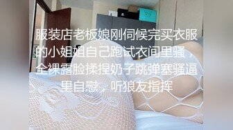 服装店老板娘刚伺候完买衣服的小姐姐自己跑试衣间里骚，全裸露脸揉捏奶子跳弹塞骚逼里自慰，听狼友指挥