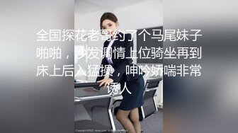 全国探花老哥约了个马尾妹子啪啪，沙发调情上位骑坐再到床上后入猛操，呻吟娇喘非常诱人