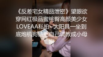 《反差宅女精品泄密》望眼欲穿网红极品蜜桃臀高颜美少女LOVEAA私拍~大阳具一坐到底炮机狗链把自己调教成小母狗