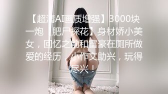 【超清AI画质增强】3000块一炮【肥尸探花】身材娇小美女，回忆之前和富豪在厕所做爱的经历，小作文助兴，玩得尽兴！