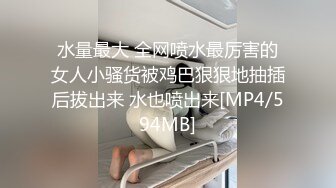 水量最大 全网喷水最厉害的女人小骚货被鸡巴狠狠地抽插后拔出来 水也喷出来[MP4/594MB]