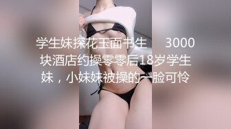 学生妹探花玉面书生❤️3000块酒店约操零零后18岁学生妹，小妹妹被操的一脸可怜