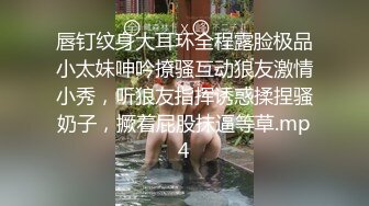 唇钉纹身大耳环全程露脸极品小太妹呻吟撩骚互动狼友激情小秀，听狼友指挥诱惑揉捏骚奶子，撅着屁股抹逼等草.mp4