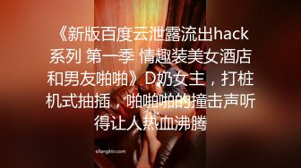 《新版百度云泄露流出hack系列 第一季 情趣装美女酒店和男友啪啪》D奶女主，打桩机式抽插，啪啪啪的撞击声听得让人热血沸腾