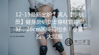 12-19最新出炉！黑人【宇航员】健身房明女士身材管控很好，26cm黑棒捣出水！小露脸，大屁股