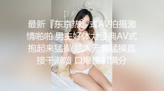 最新『东京热』式AV拍摄激情啪啪 男主好体力经典AV式抱起来猛操 后入无套猛操直接干潮喷 口爆裹射满分