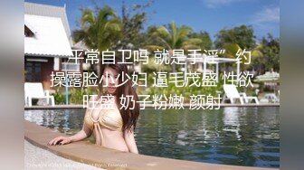 “平常自卫吗 就是手淫”约操露脸小少妇 逼毛茂盛 性欲旺盛 奶子粉嫩 颜射