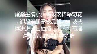 骚骚墨镜小少妇玻璃棒爆菊花，翘起双腿露极品肥穴，玻璃棒进进出出抽插，掰穴特写淫语骚话，搞得好爽娇喘