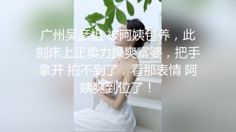 广州吴彦祖 被阿姨包养，此刻床上正卖力操爽富婆，把手拿开 拍不到了，看那表情 阿姨爽到位了！