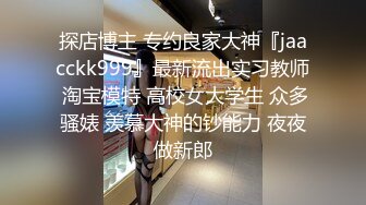 探店博主 专约良家大神『jaacckk999』最新流出实习教师 淘宝模特 高校女大学生 众多骚婊 羡慕大神的钞能力 夜夜做新郎