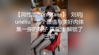 【同性恋✨onlyfans】⭐刘玥juneliu⭐ 是个颜值与美好肉体集一身的妹子 质量佳 解锁了三洞