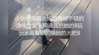 小伙单身宿舍约炮身材不错的清纯女友先用道具把她的B玩出水再狠狠的操她的大肥B