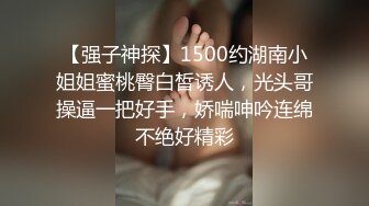 【强子神探】1500约湖南小姐姐蜜桃臀白皙诱人，光头哥操逼一把好手，娇喘呻吟连绵不绝好精彩