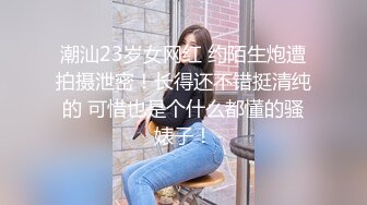 潮汕23岁女网红 约陌生炮遭拍摄泄密！长得还不错挺清纯的 可惜也是个什么都懂的骚婊子！