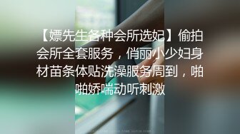 【嫖先生各种会所选妃】偷拍会所全套服务，俏丽小少妇身材苗条体贴洗澡服务周到，啪啪娇喘动听刺激