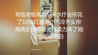 有钱老板高级SPA水疗会所花了10张红票点个高冷齐头帘高挑女技师服务很卖力弄了她2炮国语对白