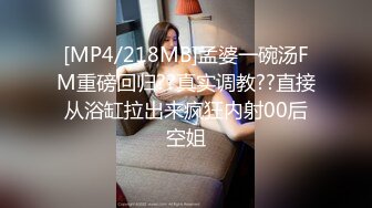 [MP4/218MB]孟婆一碗汤FM重磅回归??真实调教??直接从浴缸拉出来疯狂内射00后空姐