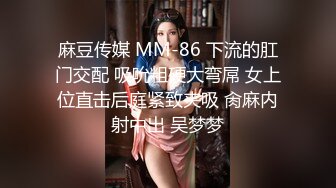 麻豆传媒 MM-86 下流的肛门交配 吸吮粗硬大弯屌 女上位直击后庭紧致夹吸 肏麻内射中出 吴梦梦