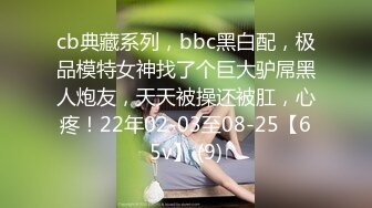 cb典藏系列，bbc黑白配，极品模特女神找了个巨大驴屌黑人炮友，天天被操还被肛，心疼！22年02-03至08-25【65v】 (9)