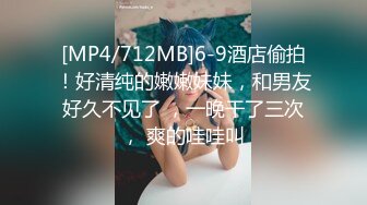 [MP4/712MB]6-9酒店偷拍！好清纯的嫩嫩妹妹，和男友好久不见了 ，一晚干了三次， 爽的哇哇叫