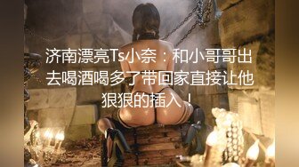 济南漂亮Ts小奈：和小哥哥出去喝酒喝多了带回家直接让他狠狠的插入！