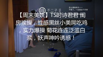 【周末美妖】TS时诗君君 闺房挨操，性感黑丝小美屌吃鸡，实力爆操 菊花连连泛滥白浆，妖声呻吟诱惑！