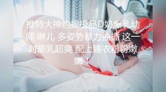 推特大神约操极品D奶爆乳幼师 琳儿 多姿势暴力抽插 这一对豪乳超爽 配上睡衣粉粉嫩嫩！