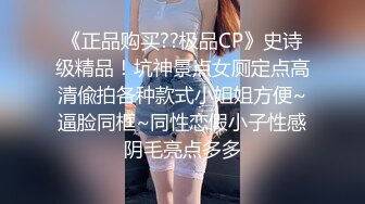 《正品购买??极品CP》史诗级精品！坑神景点女厕定点高清偸拍各种款式小姐姐方便~逼脸同框~同性恋假小子性感阴毛亮点多多