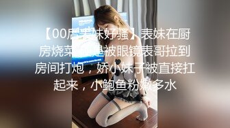 【00后表妹好骚】表妹在厨房烧菜 硬是被眼镜表哥拉到房间打炮，娇小妹子被直接扛起来，小鲍鱼粉嫩多水