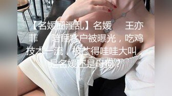 【名媛圈淫乱】名媛❤️王亦菲❤️陪睡客户被曝光，吃鸡技术一流，被艹得哇哇大叫，是名媛还是母狗？