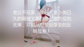 老公不在家，觊觎人妻小美已久的隔壁王哥强推，激烈反抗无果，只能从忍受到享受的反转反差！