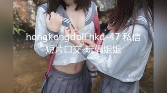 hongkongdoll hkd-47 私信短片口交-玩偶姐姐