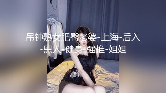 吊钟熟女肥臀老婆-上海-后入-黑人-健身-强推-姐姐